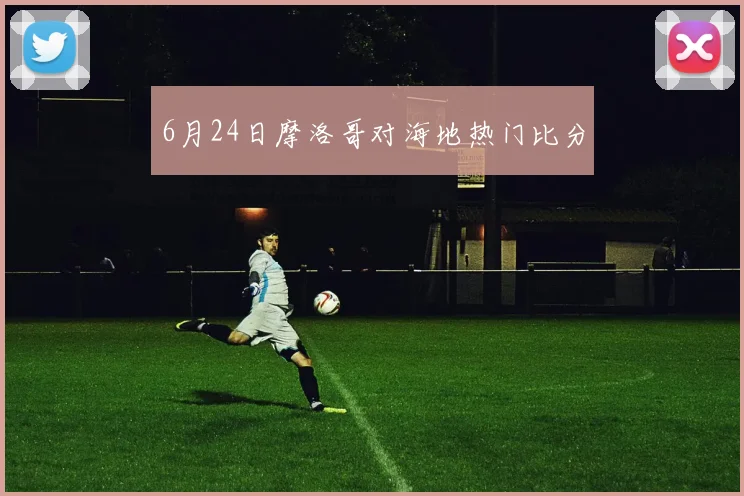 6月24日摩洛哥对海地热门比分