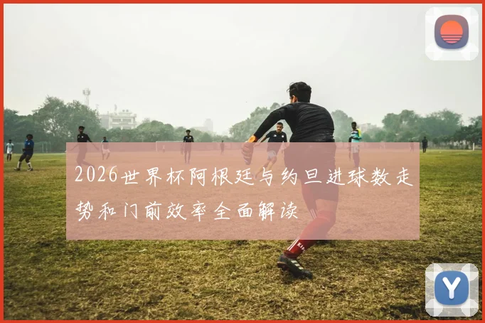 2026世界杯阿根廷与约旦进球数走势和门前效率全面解读