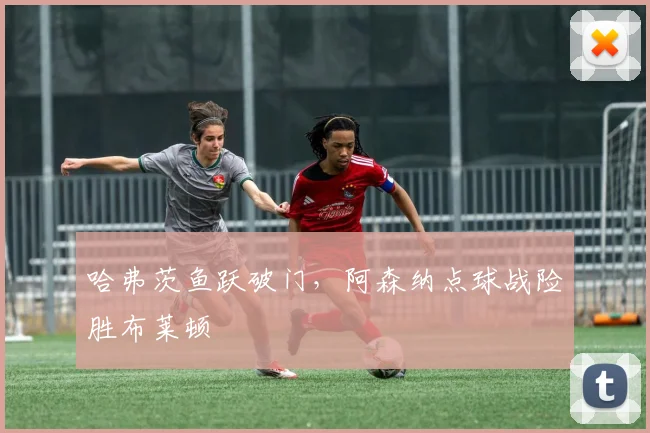 哈弗茨鱼跃破门，阿森纳点球战险胜布莱顿