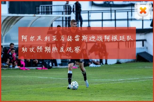 阿尔及利亚马赫雷斯迎战阿根廷队助攻预期热度观察