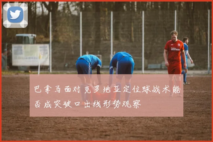 巴拿马面对克罗地亚定位球战术能否成突破口出线形势观察