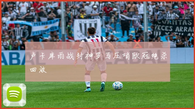 卢卡库雨战封神罗马压哨欧冠绝杀回放