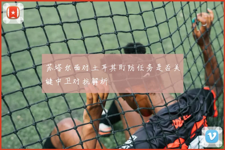 苏塔尔面对土耳其盯防任务是否关键中卫对抗解析