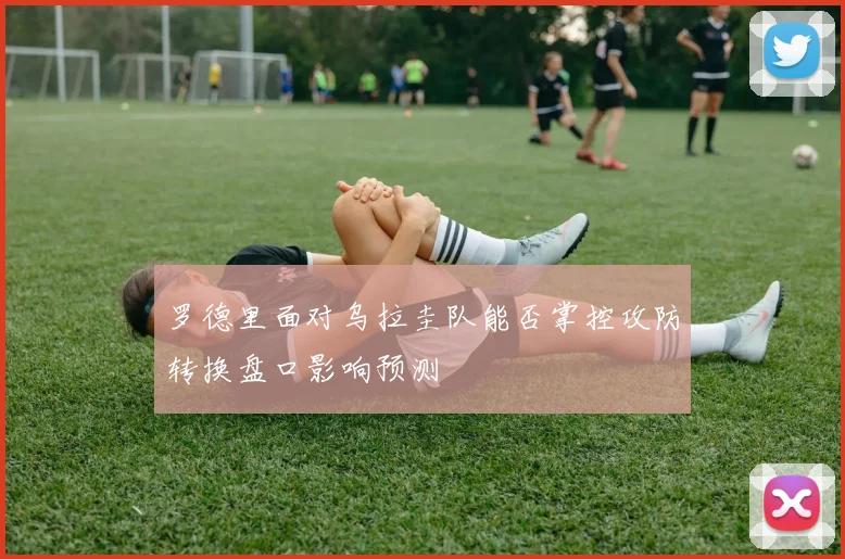 罗德里面对乌拉圭队能否掌控攻防转换盘口影响预测