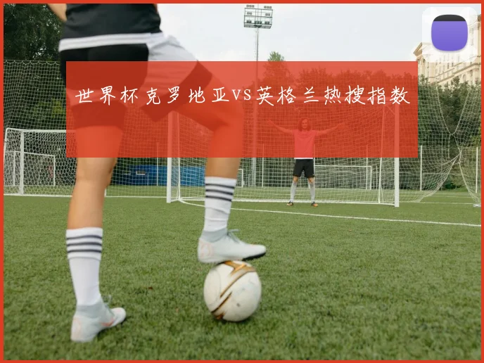 世界杯克罗地亚vs英格兰热搜指数