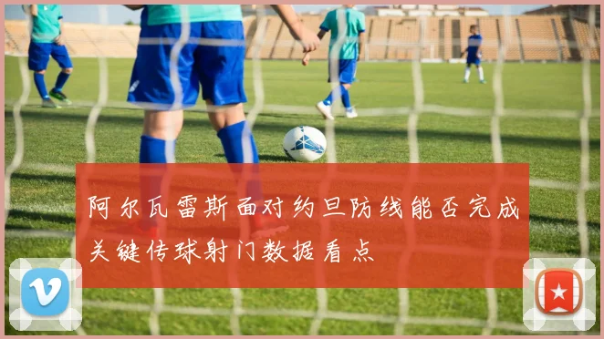 阿尔瓦雷斯面对约旦防线能否完成关键传球射门数据看点