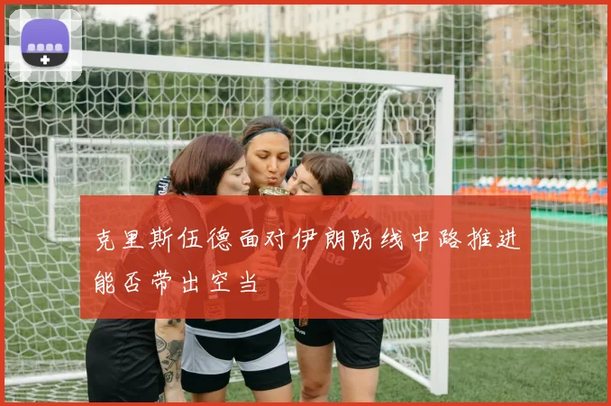 克里斯伍德面对伊朗防线中路推进能否带出空当