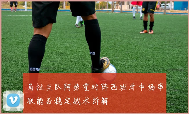 乌拉圭队阿劳霍对阵西班牙中场串联能否稳定战术拆解