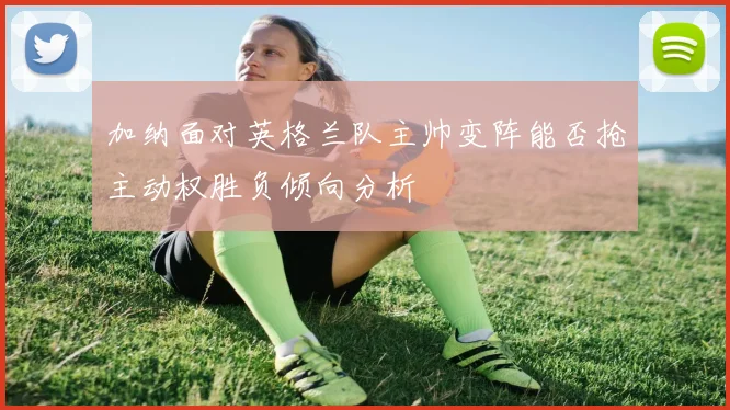 加纳面对英格兰队主帅变阵能否抢主动权胜负倾向分析