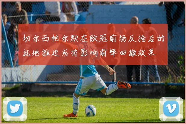 切尔西帕尔默在欧冠前场反抢后的就地推进或将影响前锋回撤效果