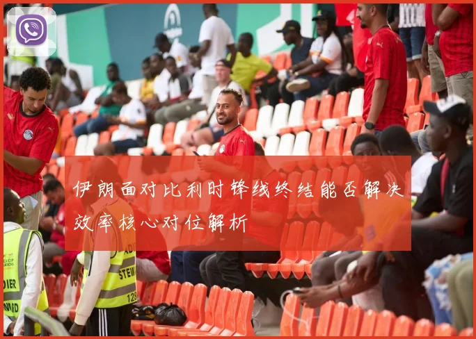 伊朗面对比利时锋线终结能否解决效率核心对位解析