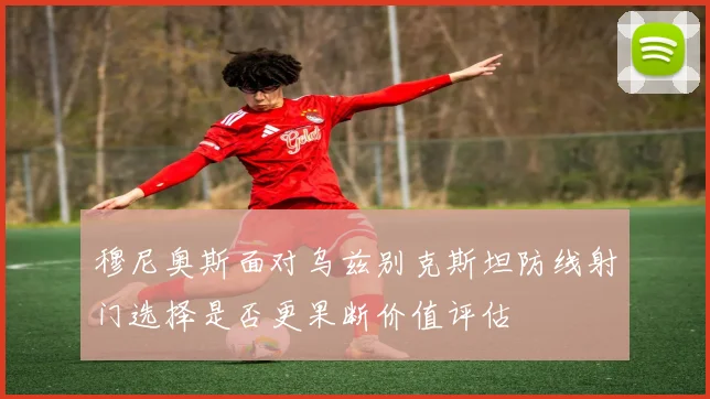 穆尼奥斯面对乌兹别克斯坦防线射门选择是否更果断价值评估