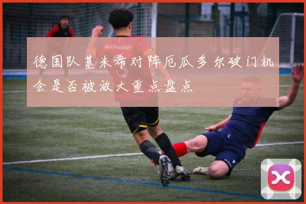 德国队基米希对阵厄瓜多尔破门机会是否被放大重点盘点