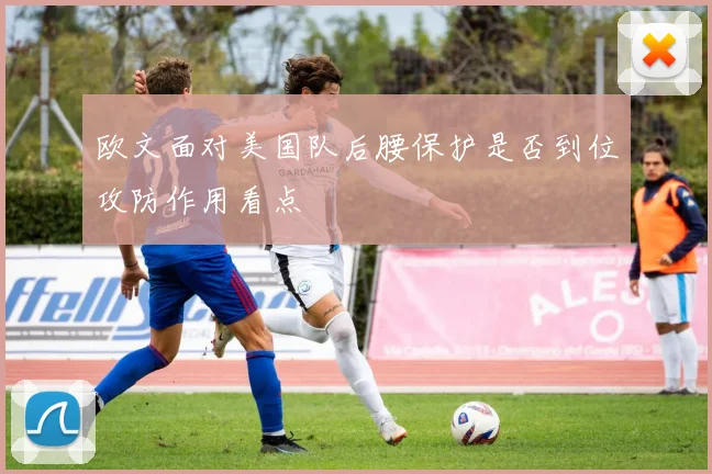 欧文面对美国队后腰保护是否到位攻防作用看点