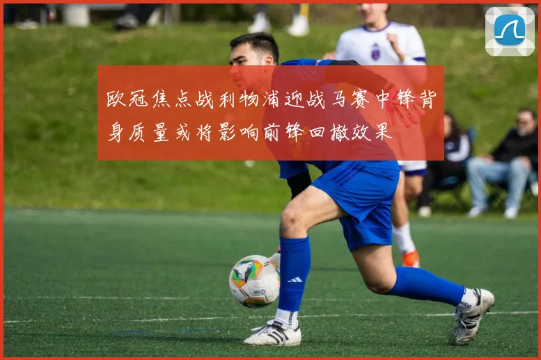 欧冠焦点战利物浦迎战马赛中锋背身质量或将影响前锋回撤效果
