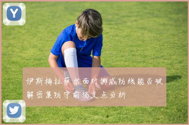 伊斯梅拉萨尔面对挪威防线能否破解密集防守前场支点分析