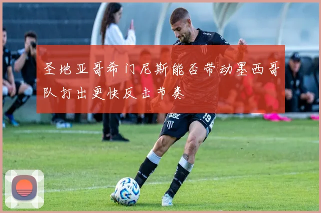 圣地亚哥希门尼斯能否带动墨西哥队打出更快反击节奏