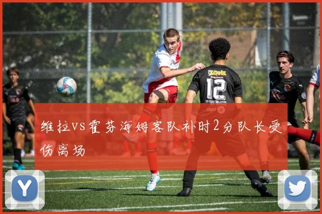 维拉vs霍芬海姆客队补时2分队长受伤离场