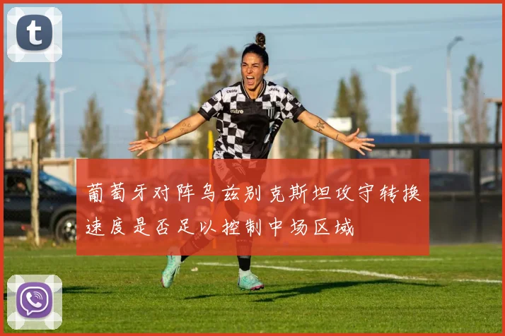 葡萄牙对阵乌兹别克斯坦攻守转换速度是否足以控制中场区域