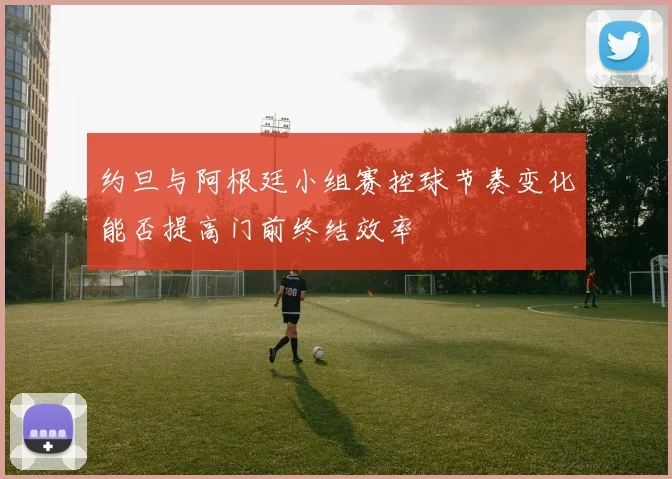 约旦与阿根廷小组赛控球节奏变化能否提高门前终结效率