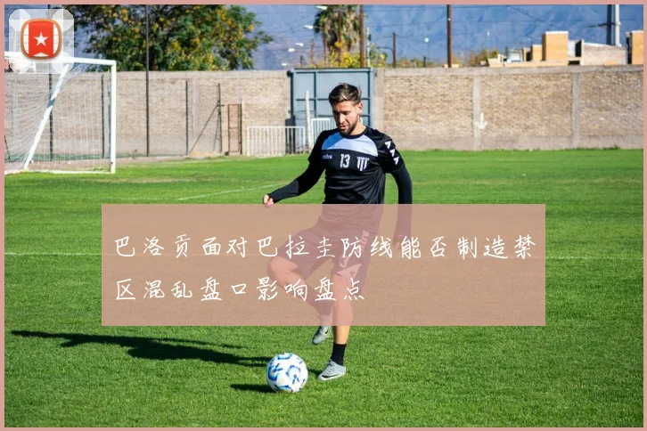 巴洛贡面对巴拉圭防线能否制造禁区混乱盘口影响盘点