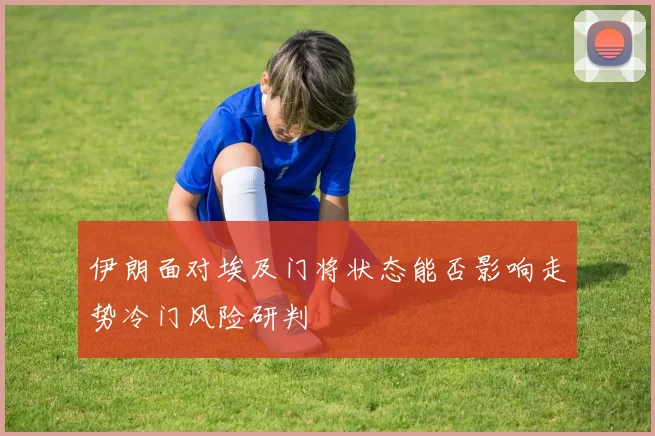伊朗面对埃及门将状态能否影响走势冷门风险研判