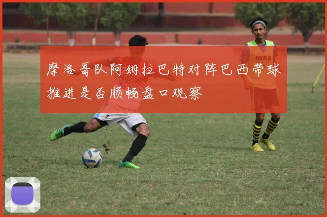 摩洛哥队阿姆拉巴特对阵巴西带球推进是否顺畅盘口观察