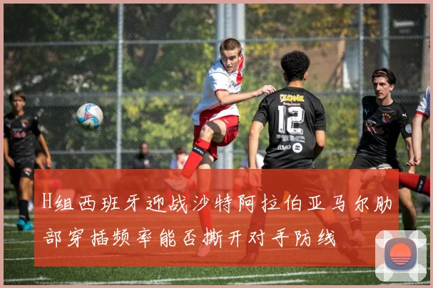 H组西班牙迎战沙特阿拉伯亚马尔肋部穿插频率能否撕开对手防线