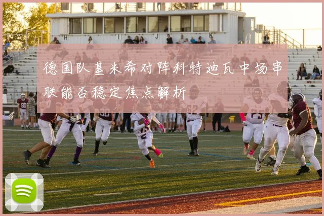 德国队基米希对阵科特迪瓦中场串联能否稳定焦点解析