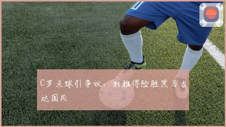 C罗点球引争议，利雅得险胜黑马吉达国民