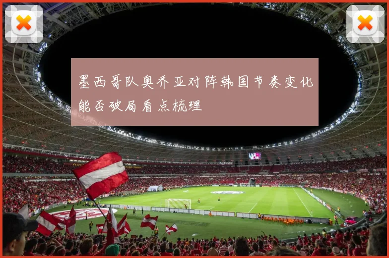 墨西哥队奥乔亚对阵韩国节奏变化能否破局看点梳理