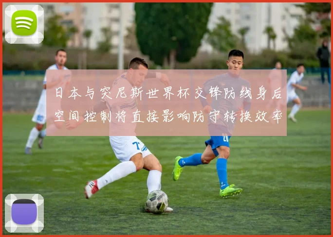 日本与突尼斯世界杯交锋防线身后空间控制将直接影响防守转换效率