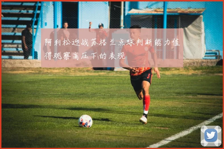 阿利松迎战苏格兰点球判断能力值得观察高压下的表现