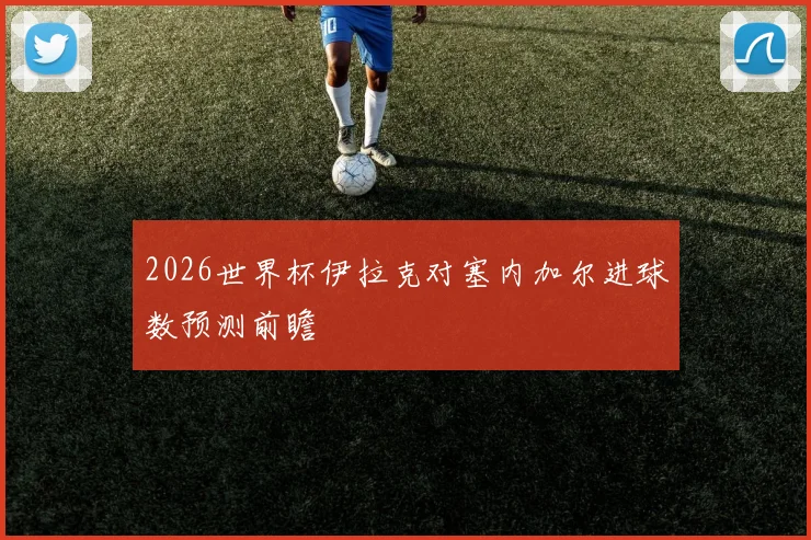 2026世界杯伊拉克对塞内加尔进球数预测前瞻