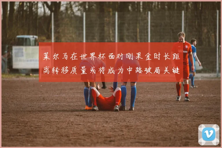 莱尔马在世界杯面对刚果金时长距离转移质量或将成为中路破局关键